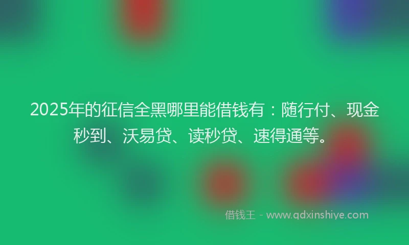 2025年的征信全黑哪里能借钱有：随行付、现金秒到、沃易贷、读秒贷、速得通等。