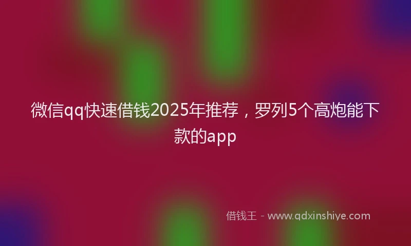 微信qq快速借钱2025年推荐，罗列5个高炮能下款的app