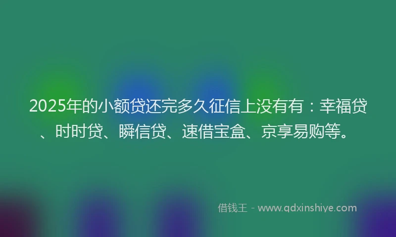 2025年的小额贷还完多久征信上没有有：幸福贷、时时贷、瞬信贷、速借宝盒、京享易购等。
