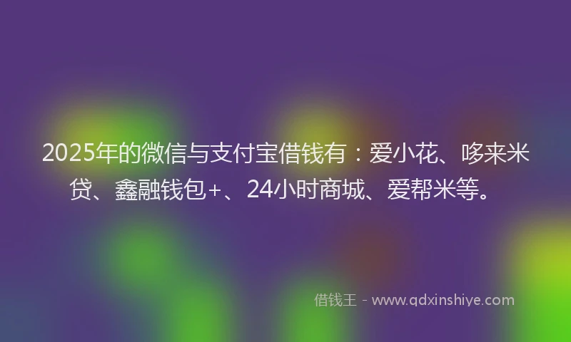 2025年的微信与支付宝借钱有：爱小花、哆来米贷、鑫融钱包+、24小时商城、爱帮米等。