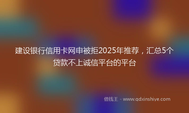 建设银行信用卡网申被拒2025年推荐，汇总5个贷款不上诚信平台的平台