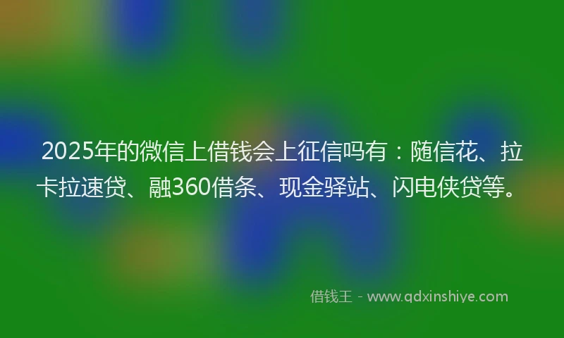 2025年的微信上借钱会上征信吗有：随信花、拉卡拉速贷、融360借条、现金驿站、闪电侠贷等。