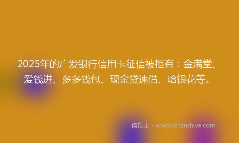 2025年的广发银行信用卡征信被拒有：金满堂、爱钱进、多多钱包、现金贷速借、哈银花等。