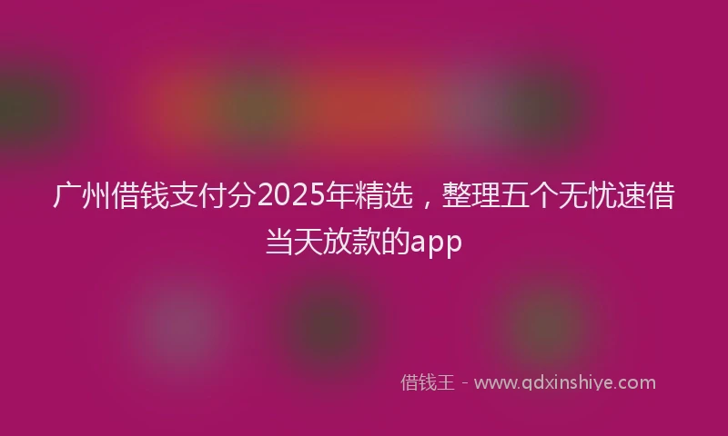 广州借钱支付分2025年精选，整理五个无忧速借当天放款的app