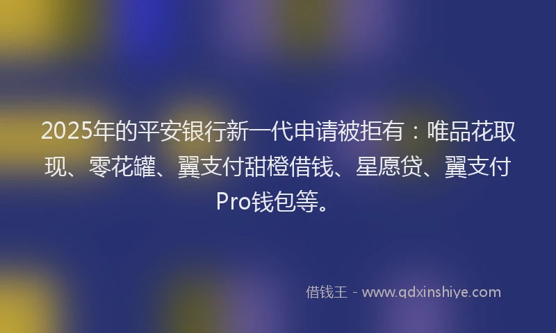 2025年的平安银行新一代申请被拒有：唯品花取现、零花罐、翼支付甜橙借钱、星愿贷、翼支付Pro钱包等。