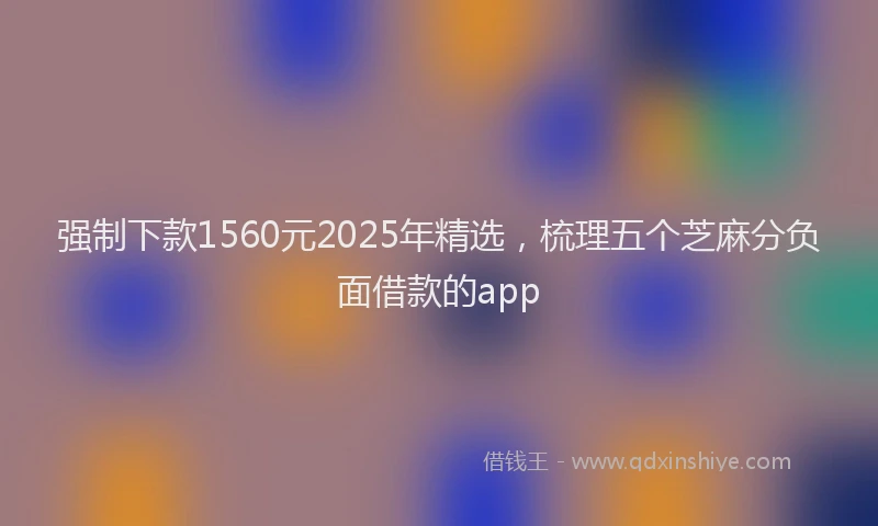强制下款1560元2025年精选，梳理五个芝麻分负面借款的app