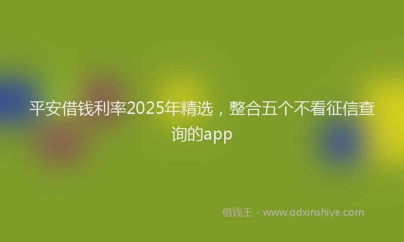 平安借钱利率2025年精选，整合五个不看征信查询的app