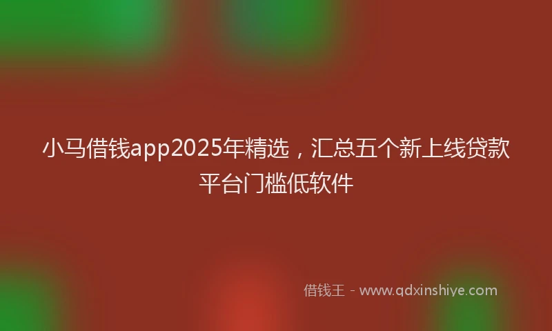小马借钱app2025年精选，汇总五个新上线贷款平台门槛低软件