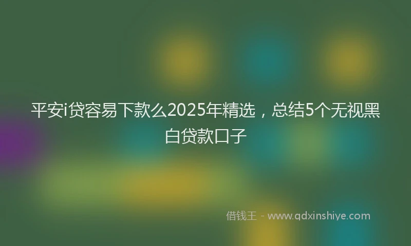 平安i贷容易下款么2025年精选，总结5个无视黑白贷款口子