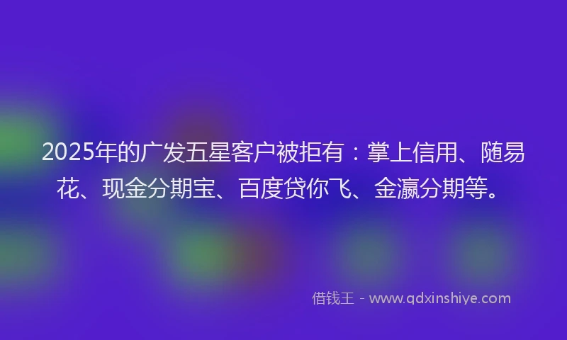 2025年的广发五星客户被拒有：掌上信用、随易花、现金分期宝、百度贷你飞、金瀛分期等。