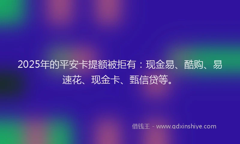 2025年的平安卡提额被拒有：现金易、酷购、易速花、现金卡、甄信贷等。