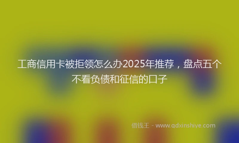 工商信用卡被拒领怎么办2025年推荐，盘点五个不看负债和征信的口子
