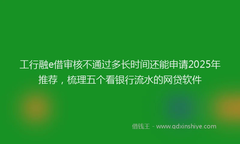 工行融e借审核不通过多长时间还能申请2025年推荐，梳理五个看银行流水的网贷软件