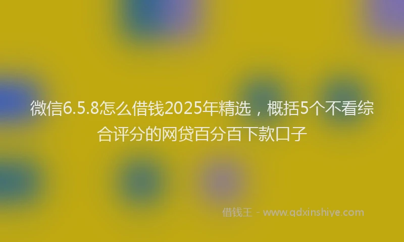 微信6.5.8怎么借钱2025年精选，概括5个不看综合评分的网贷百分百下款口子