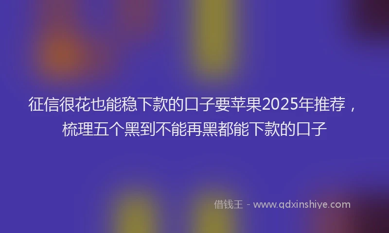 征信很花也能稳下款的口子要苹果2025年推荐，梳理五个黑到不能再黑都能下款的口子