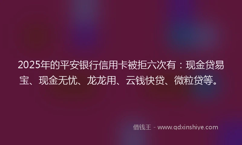 2025年的平安银行信用卡被拒六次有：现金贷易宝、现金无忧、龙龙用、云钱快贷、微粒贷等。