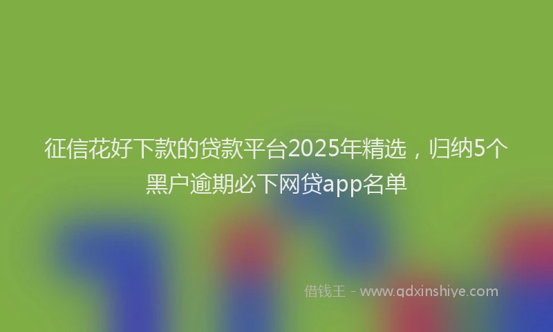 征信花好下款的贷款平台2025年精选，归纳5个黑户逾期必下网贷app名单