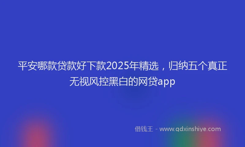 平安哪款贷款好下款2025年精选，归纳五个真正无视风控黑白的网贷app