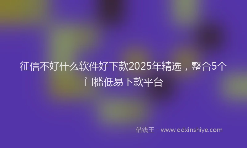 征信不好什么软件好下款2025年精选，整合5个门槛低易下款平台