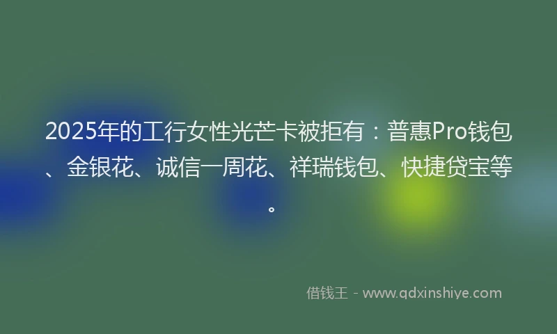 2025年的工行女性光芒卡被拒有：普惠Pro钱包、金银花、诚信一周花、祥瑞钱包、快捷贷宝等。