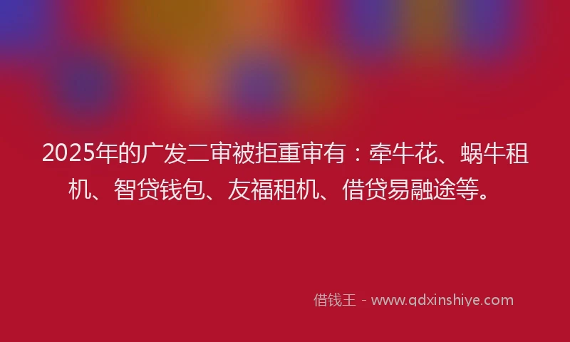 2025年的广发二审被拒重审有：牵牛花、蜗牛租机、智贷钱包、友福租机、借贷易融途等。