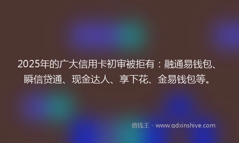 2025年的广大信用卡初审被拒有：融通易钱包、瞬信贷通、现金达人、享下花、金易钱包等。