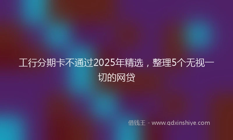 工行分期卡不通过2025年精选，整理5个无视一切的网贷