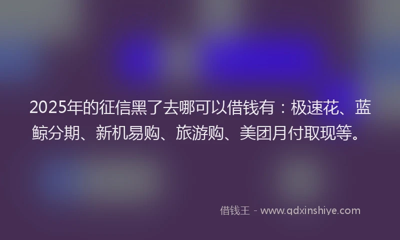 2025年的征信黑了去哪可以借钱有：极速花、蓝鲸分期、新机易购、旅游购、美团月付取现等。