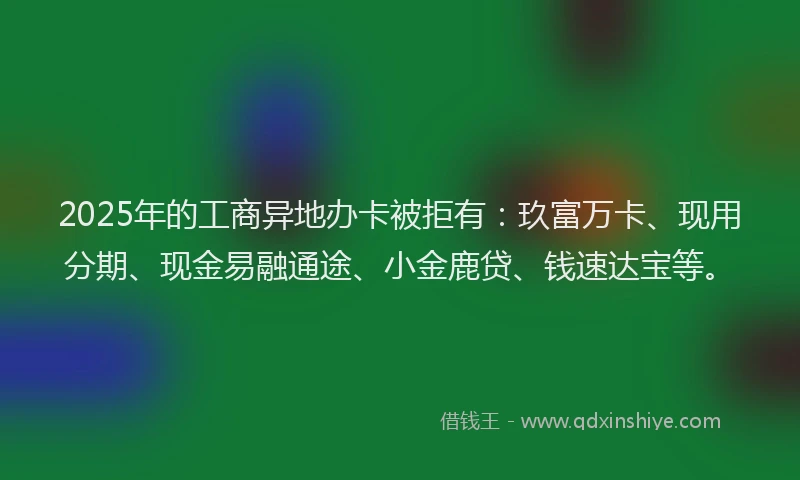 2025年的工商异地办卡被拒有：玖富万卡、现用分期、现金易融通途、小金鹿贷、钱速达宝等。