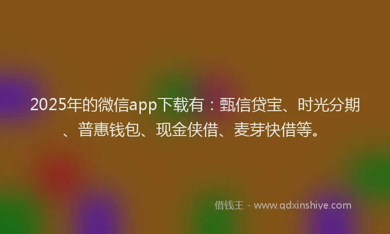 2025年的微信app下载有：甄信贷宝、时光分期、普惠钱包、现金侠借、麦芽快借等。