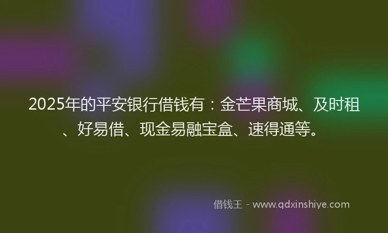 2025年的平安银行借钱有：金芒果商城、及时租、好易借、现金易融宝盒、速得通等。