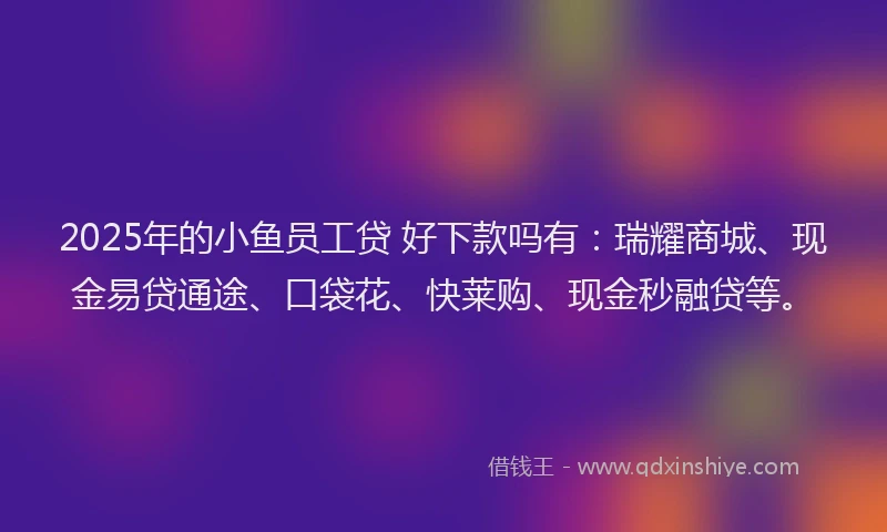 2025年的小鱼员工贷 好下款吗有：瑞耀商城、现金易贷通途、口袋花、快莱购、现金秒融贷等。
