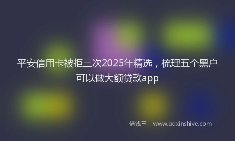 平安信用卡被拒三次2025年精选，梳理五个黑户可以做大额贷款app
