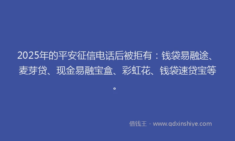 2025年的平安征信电话后被拒有：钱袋易融途、麦芽贷、现金易融宝盒、彩虹花、钱袋速贷宝等。