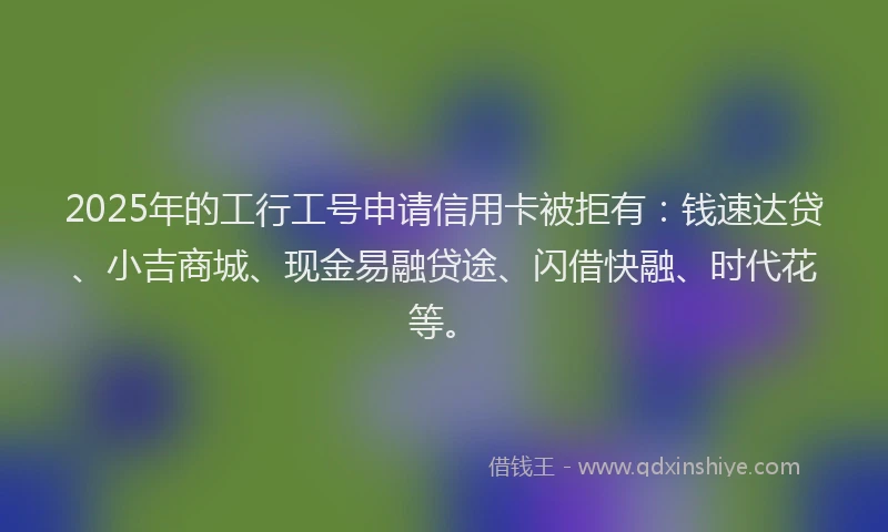 2025年的工行工号申请信用卡被拒有：钱速达贷、小吉商城、现金易融贷途、闪借快融、时代花等。