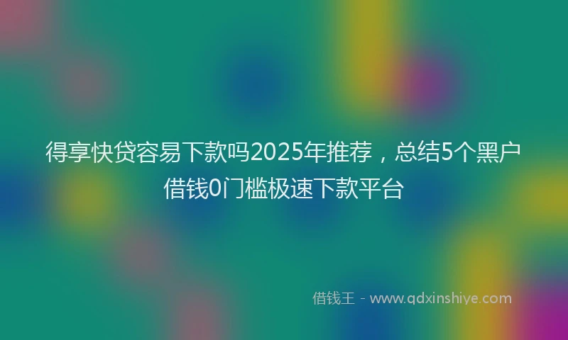得享快贷容易下款吗2025年推荐，总结5个黑户借钱0门槛极速下款平台
