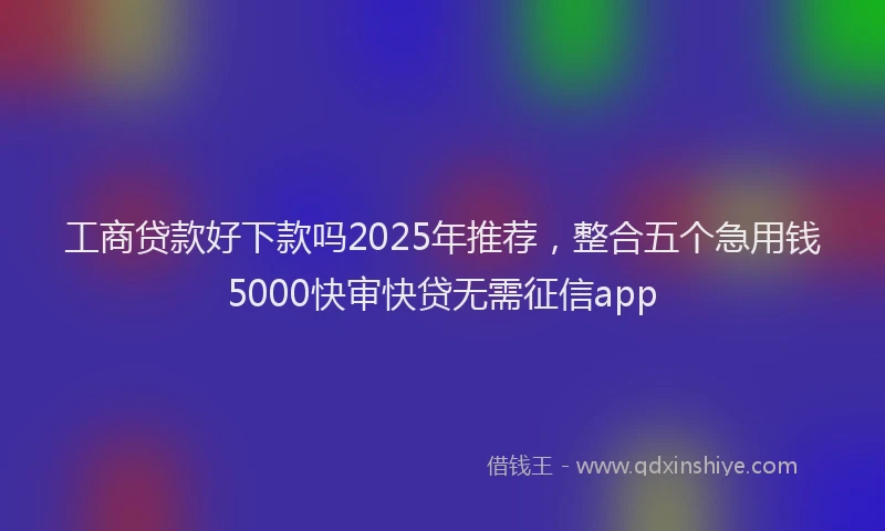 工商贷款好下款吗2025年推荐，整合五个急用钱5000快审快贷无需征信app
