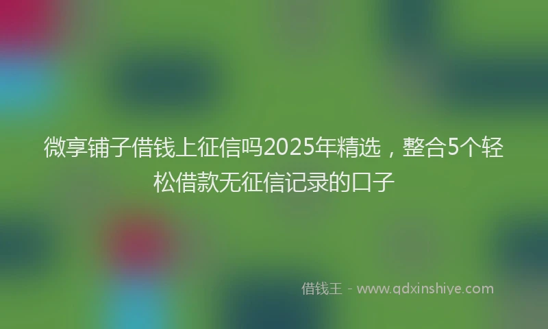微享铺子借钱上征信吗2025年精选，整合5个轻松借款无征信记录的口子