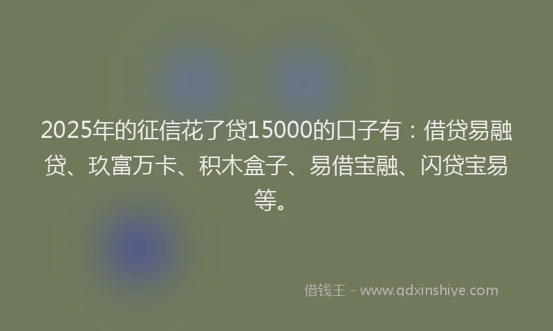 2025年的征信花了贷15000的口子有：借贷易融贷、玖富万卡、积木盒子、易借宝融、闪贷宝易等。