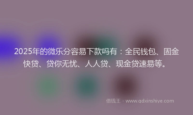 2025年的微乐分容易下款吗有：全民钱包、固金快贷、贷你无忧、人人贷、现金贷速易等。