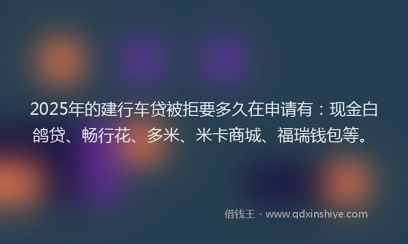 2025年的建行车贷被拒要多久在申请有：现金白鸽贷、畅行花、多米、米卡商城、福瑞钱包等。
