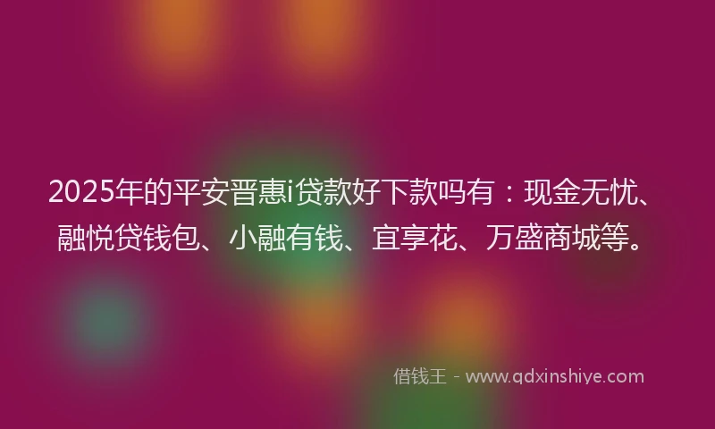 2025年的平安晋惠i贷款好下款吗有：现金无忧、融悦贷钱包、小融有钱、宜享花、万盛商城等。