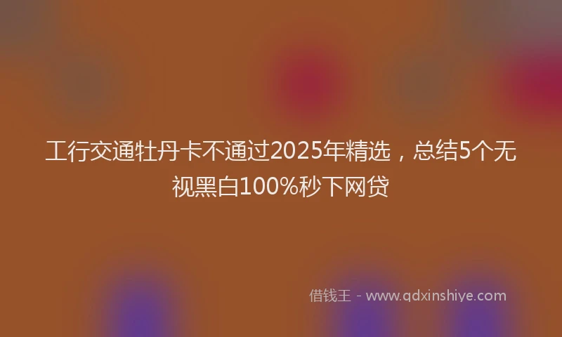 工行交通牡丹卡不通过2025年精选，总结5个无视黑白100%秒下网贷