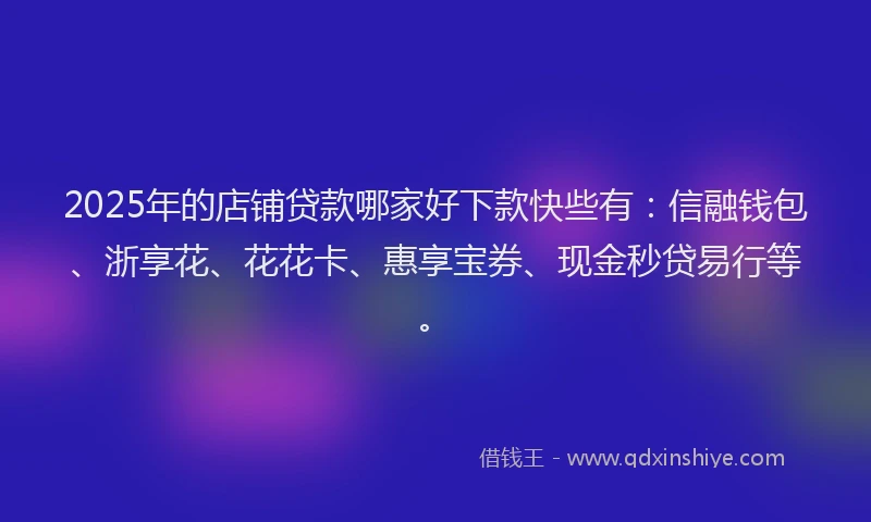 2025年的店铺贷款哪家好下款快些有：信融钱包、浙享花、花花卡、惠享宝券、现金秒贷易行等。