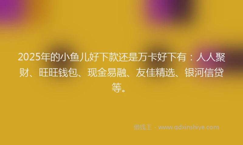 2025年的小鱼儿好下款还是万卡好下有：人人聚财、旺旺钱包、现金易融、友佳精选、银河信贷等。
