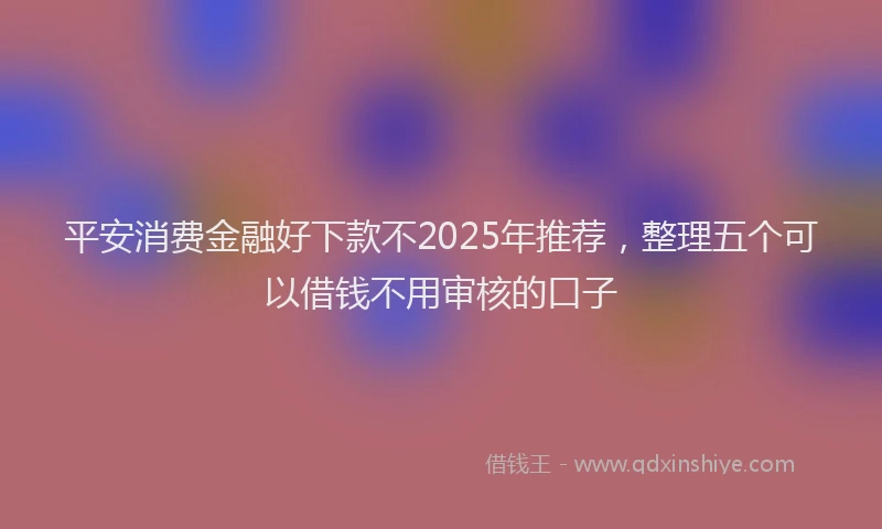 平安消费金融好下款不2025年推荐，整理五个可以借钱不用审核的口子