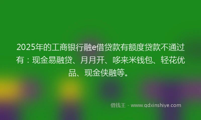 2025年的工商银行融e借贷款有额度贷款不通过有：现金易融贷、月月开、哆来米钱包、轻花优品、现金侠融等。