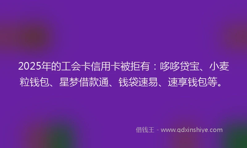 2025年的工会卡信用卡被拒有：哆哆贷宝、小麦粒钱包、星梦借款通、钱袋速易、速享钱包等。