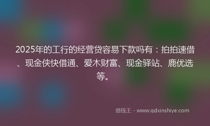 2025年的工行的经营贷容易下款吗有：拍拍速借、现金侠快借通、爱木财富、现金驿站、鹿优选等。