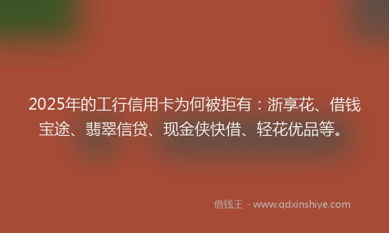 2025年的工行信用卡为何被拒有：浙享花、借钱宝途、翡翠信贷、现金侠快借、轻花优品等。